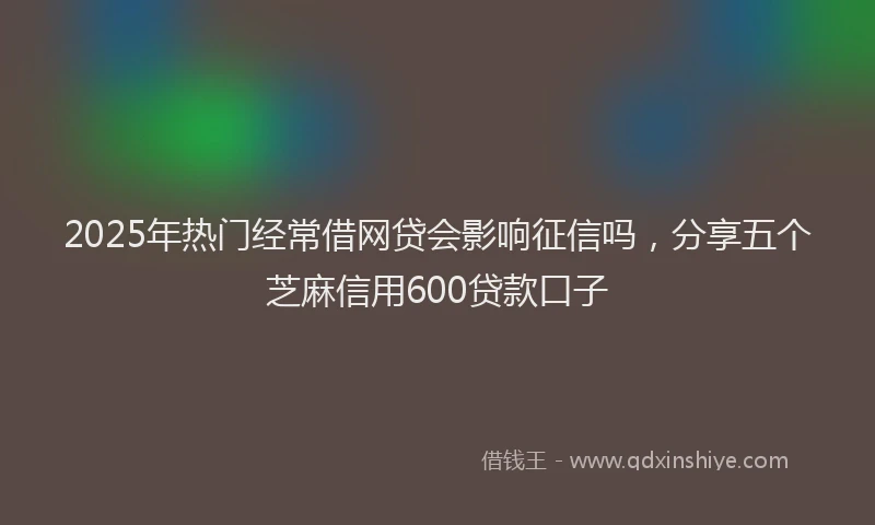 2025年热门经常借网贷会影响征信吗，分享五个芝麻信用600贷款口子