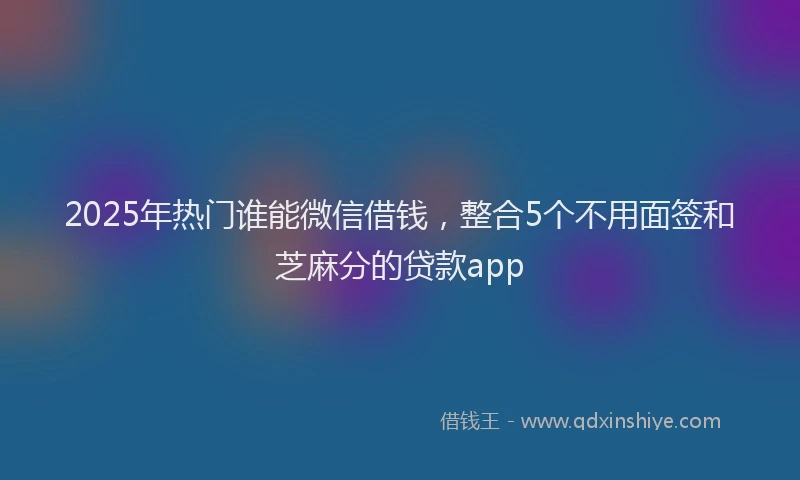 2025年热门谁能微信借钱，整合5个不用面签和芝麻分的贷款app