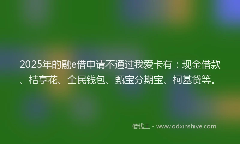 2025年的融e借申请不通过我爱卡有：现金借款、桔享花、全民钱包、甄宝分期宝、柯基贷等。