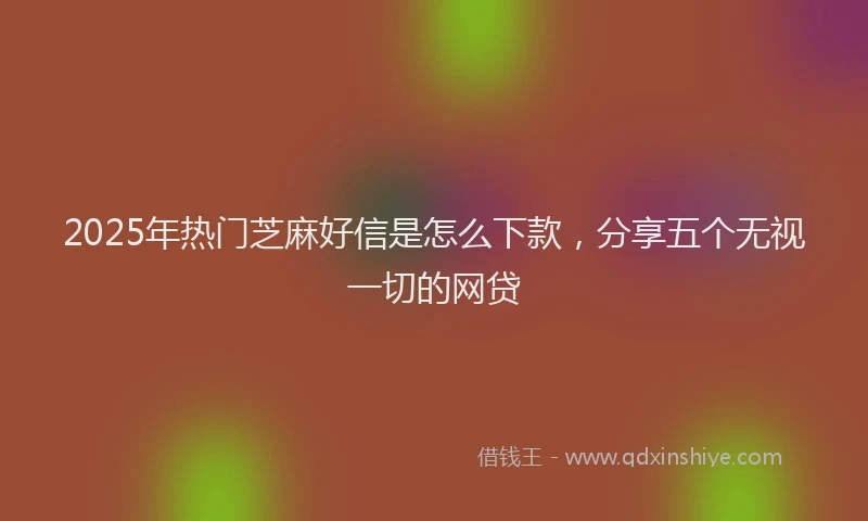 2025年热门芝麻好信是怎么下款，分享五个无视一切的网贷