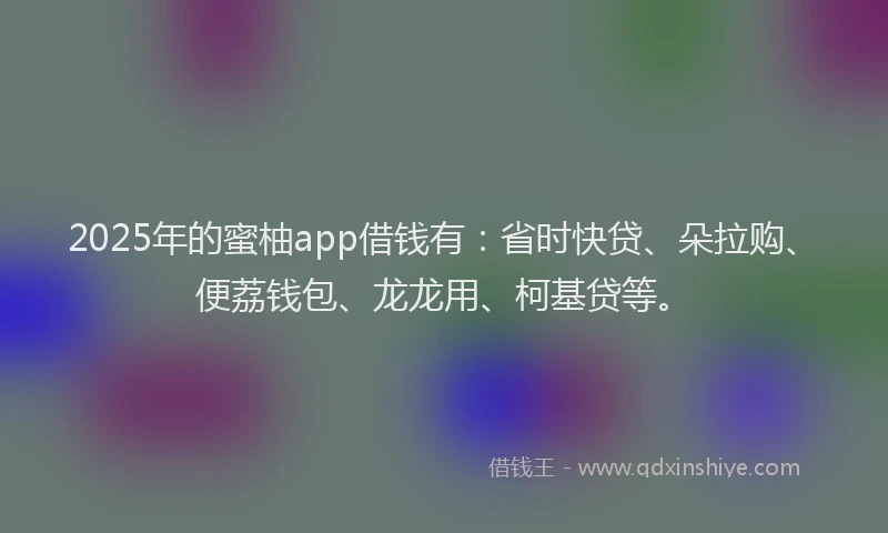 2025年的蜜柚app借钱有：省时快贷、朵拉购、便荔钱包、龙龙用、柯基贷等。