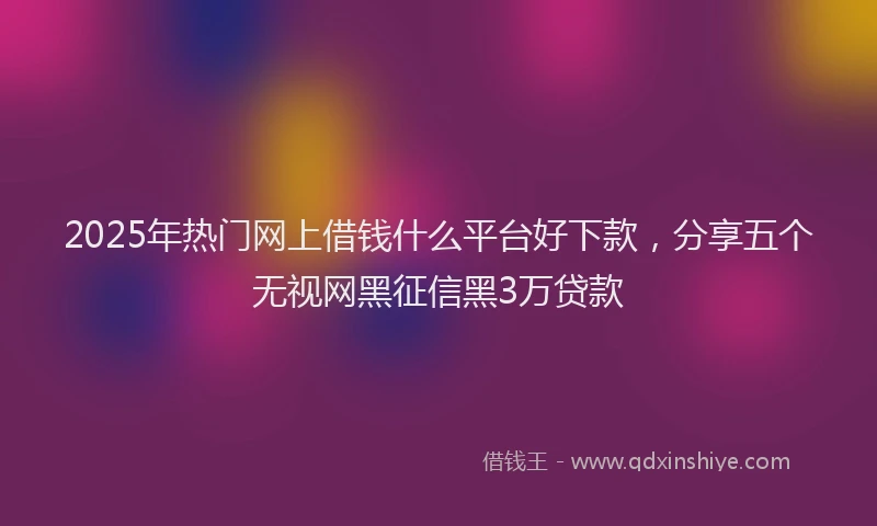 2025年热门网上借钱什么平台好下款，分享五个无视网黑征信黑3万贷款