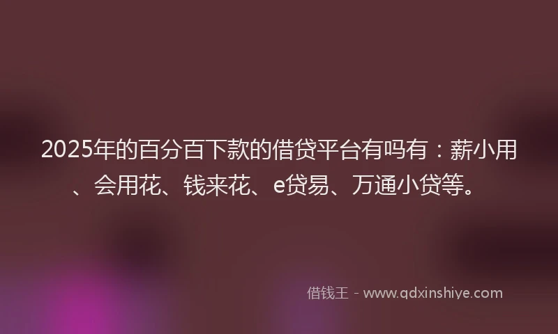 2025年的百分百下款的借贷平台有吗有：薪小用、会用花、钱来花、e贷易、万通小贷等。