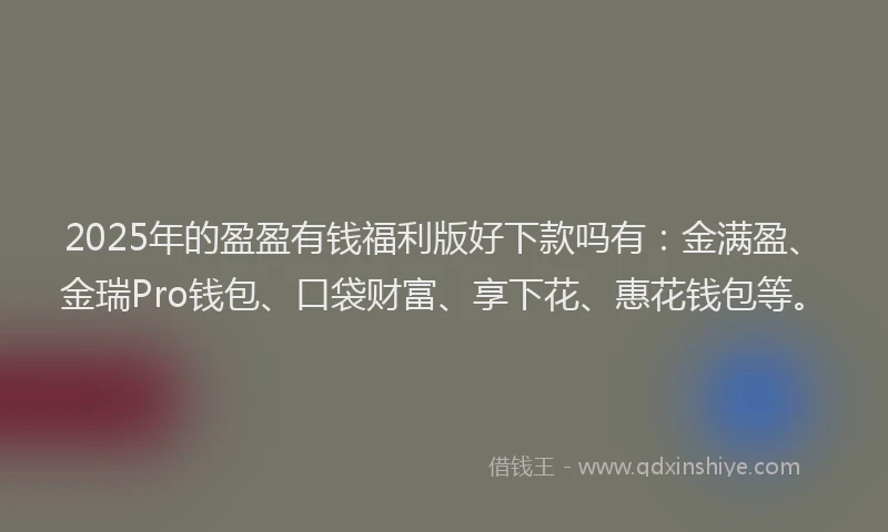 2025年的盈盈有钱福利版好下款吗有：金满盈、金瑞Pro钱包、口袋财富、享下花、惠花钱包等。