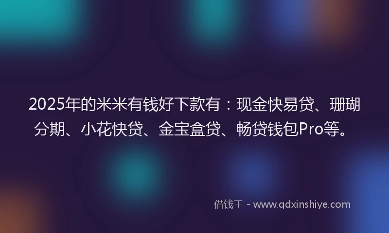2025年的米米有钱好下款有：现金快易贷、珊瑚分期、小花快贷、金宝盒贷、畅贷钱包Pro等。