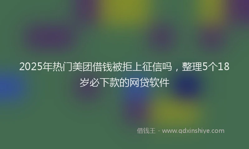 2025年热门美团借钱被拒上征信吗，整理5个18岁必下款的网贷软件