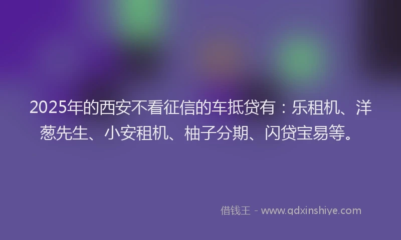 2025年的西安不看征信的车抵贷有：乐租机、洋葱先生、小安租机、柚子分期、闪贷宝易等。