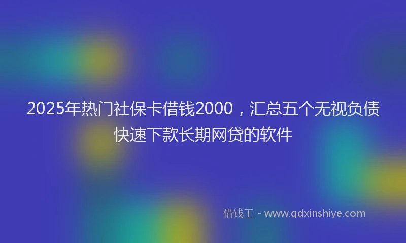 2025年热门社保卡借钱2000，汇总五个无视负债快速下款长期网贷的软件