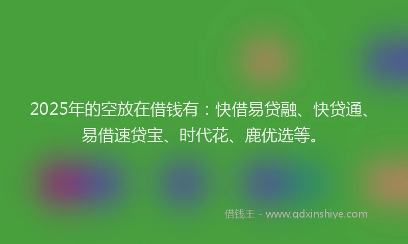 2025年的空放在借钱有：快借易贷融、快贷通、易借速贷宝、时代花、鹿优选等。