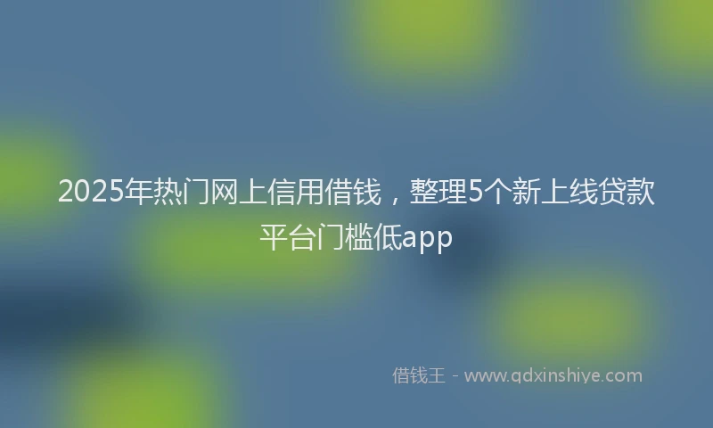 2025年热门网上信用借钱，整理5个新上线贷款平台门槛低app