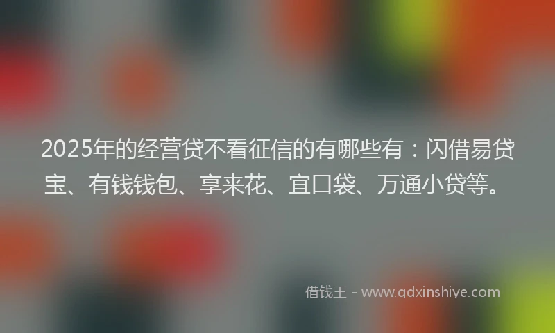 2025年的经营贷不看征信的有哪些有：闪借易贷宝、有钱钱包、享来花、宜口袋、万通小贷等。