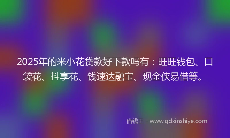2025年的米小花贷款好下款吗有：旺旺钱包、口袋花、抖享花、钱速达融宝、现金侠易借等。