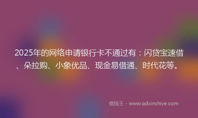 2025年的网络申请银行卡不通过有：闪贷宝速借、朵拉购、小象优品、现金易借通、时代花等。
