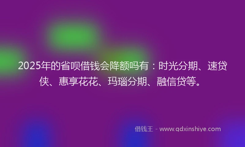 2025年的省呗借钱会降额吗有：时光分期、速贷侠、惠享花花、玛瑙分期、融信贷等。