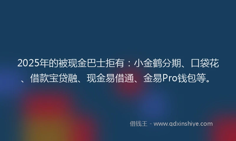 2025年的被现金巴士拒有：小金鹤分期、口袋花、借款宝贷融、现金易借通、金易Pro钱包等。