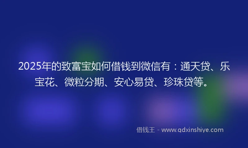 2025年的致富宝如何借钱到微信有：通天贷、乐宝花、微粒分期、安心易贷、珍珠贷等。