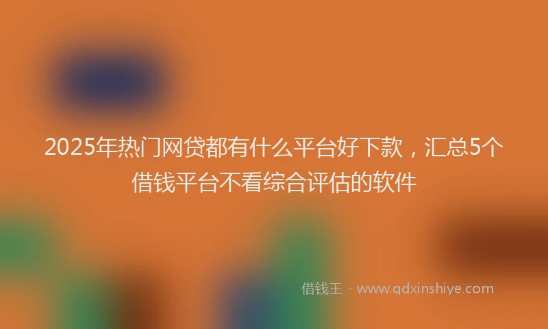 2025年热门网贷都有什么平台好下款，汇总5个借钱平台不看综合评估的软件