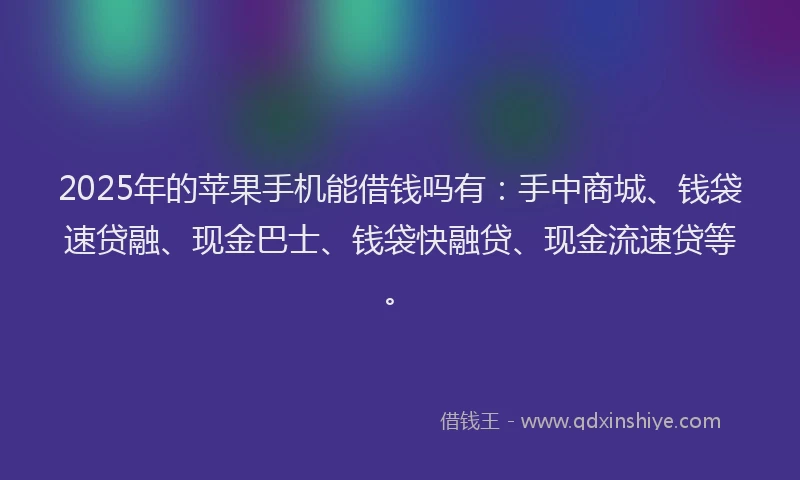 2025年的苹果手机能借钱吗有：手中商城、钱袋速贷融、现金巴士、钱袋快融贷、现金流速贷等。