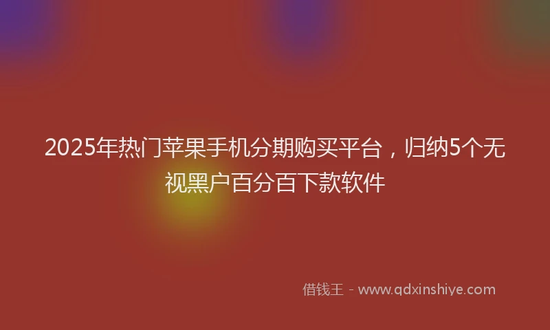 2025年热门苹果手机分期购买平台，归纳5个无视黑户百分百下款软件