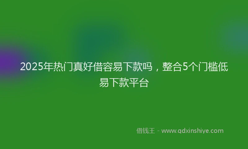 2025年热门真好借容易下款吗，整合5个门槛低易下款平台