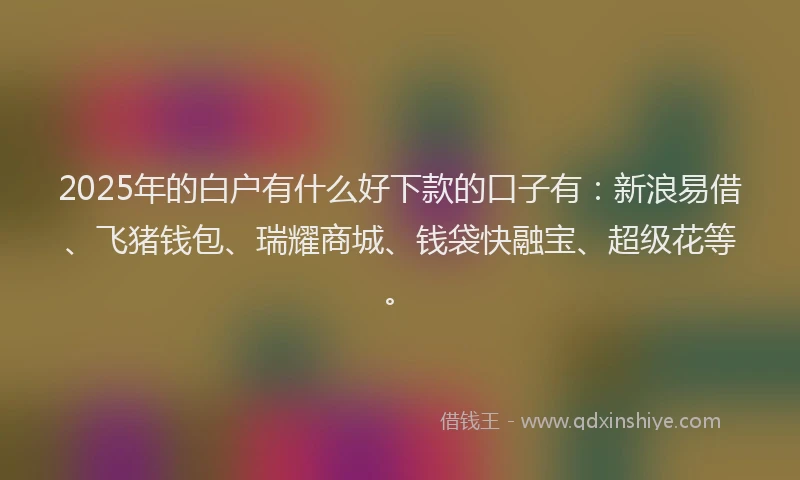 2025年的白户有什么好下款的口子有：新浪易借、飞猪钱包、瑞耀商城、钱袋快融宝、超级花等。