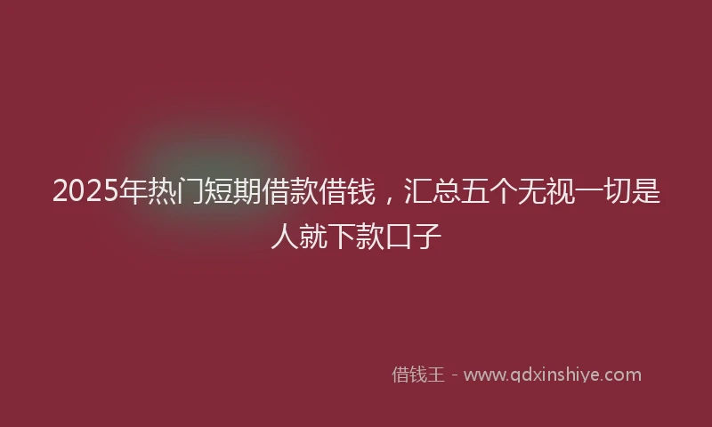 2025年热门短期借款借钱，汇总五个无视一切是人就下款口子