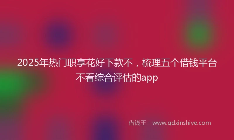 2025年热门职享花好下款不，梳理五个借钱平台不看综合评估的app