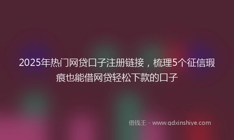 2025年热门网贷口子注册链接，梳理5个征信瑕疵也能借网贷轻松下款的口子