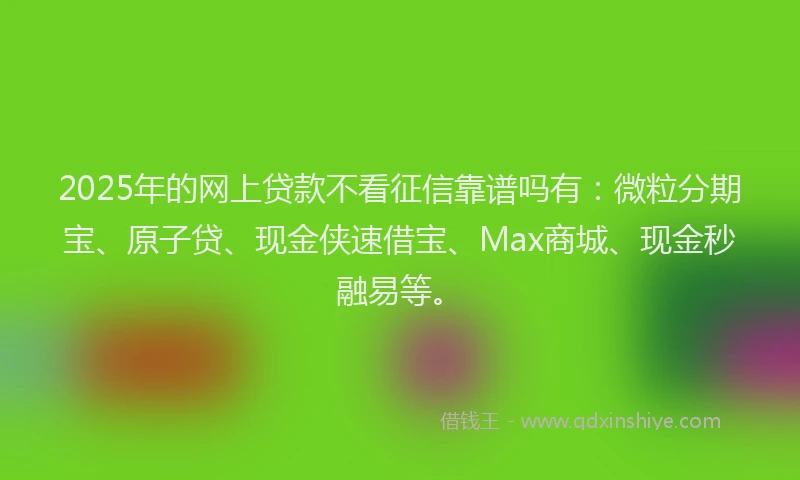 2025年的网上贷款不看征信靠谱吗有：微粒分期宝、原子贷、现金侠速借宝、Max商城、现金秒融易等。