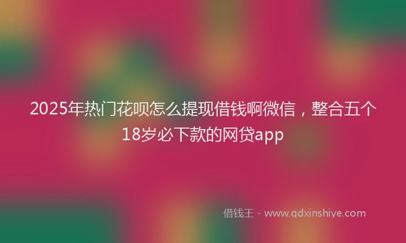 2025年热门花呗怎么提现借钱啊微信，整合五个18岁必下款的网贷app