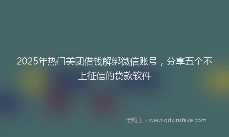 2025年热门美团借钱解绑微信账号，分享五个不上征信的贷款软件