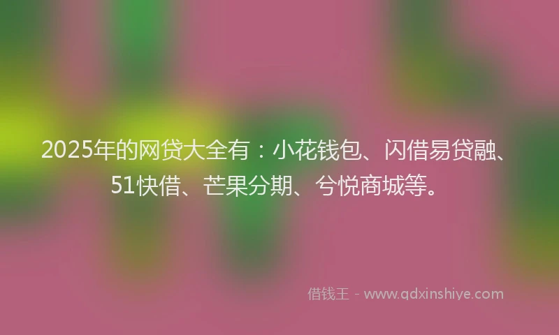 2025年的网贷大全有：小花钱包、闪借易贷融、51快借、芒果分期、兮悦商城等。