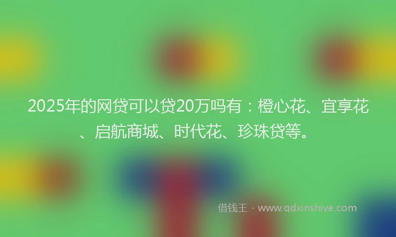 2025年的网贷可以贷20万吗有：橙心花、宜享花、启航商城、时代花、珍珠贷等。