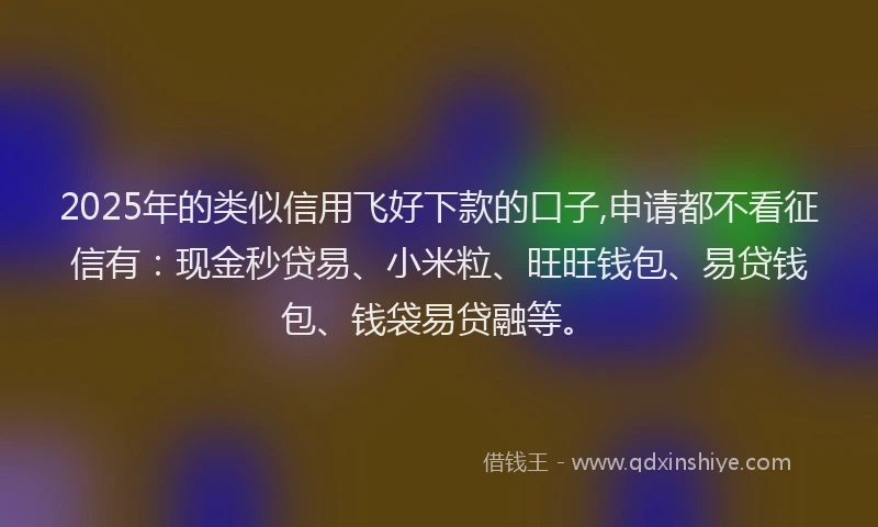 2025年的类似信用飞好下款的口子,申请都不看征信有：现金秒贷易、小米粒、旺旺钱包、易贷钱包、钱袋易贷融等。