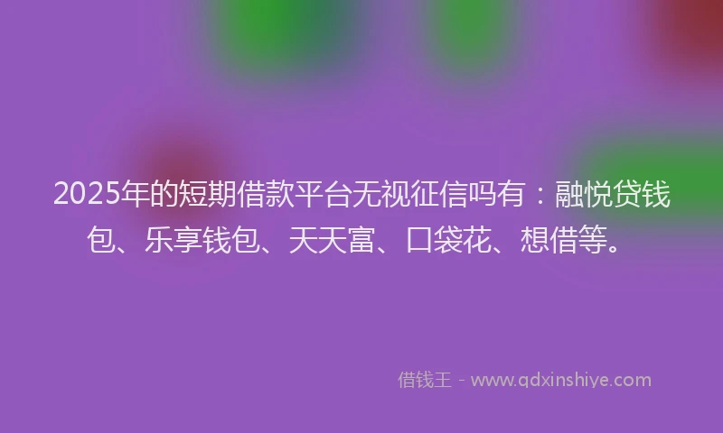 2025年的短期借款平台无视征信吗有：融悦贷钱包、乐享钱包、天天富、口袋花、想借等。