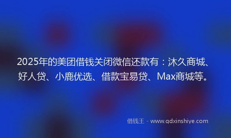2025年的美团借钱关闭微信还款有：沐久商城、好人贷、小鹿优选、借款宝易贷、Max商城等。