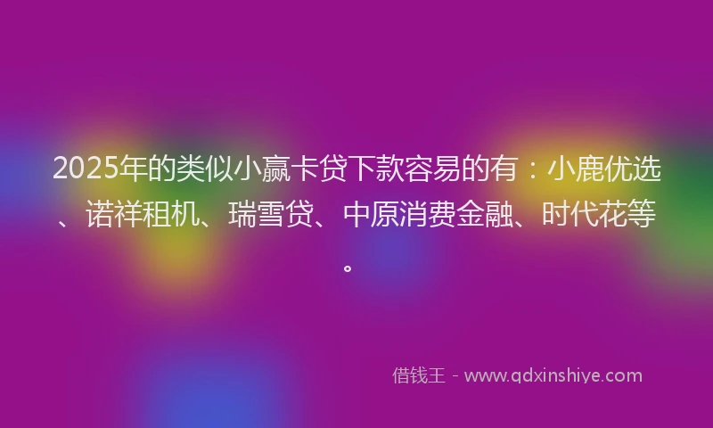 2025年的类似小赢卡贷下款容易的有：小鹿优选、诺祥租机、瑞雪贷、中原消费金融、时代花等。