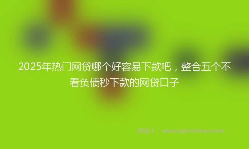 2025年热门网贷哪个好容易下款吧，整合五个不看负债秒下款的网贷口子