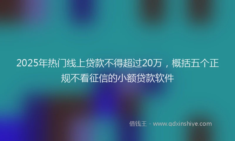 2025年热门线上贷款不得超过20万，概括五个正规不看征信的小额贷款软件