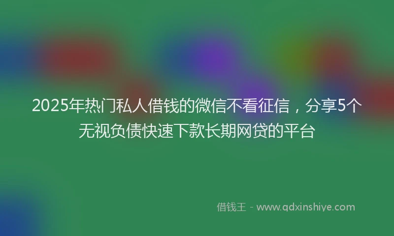 2025年热门私人借钱的微信不看征信，分享5个无视负债快速下款长期网贷的平台