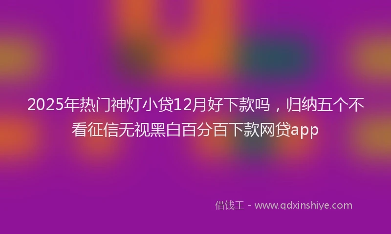 2025年热门神灯小贷12月好下款吗，归纳五个不看征信无视黑白百分百下款网贷app