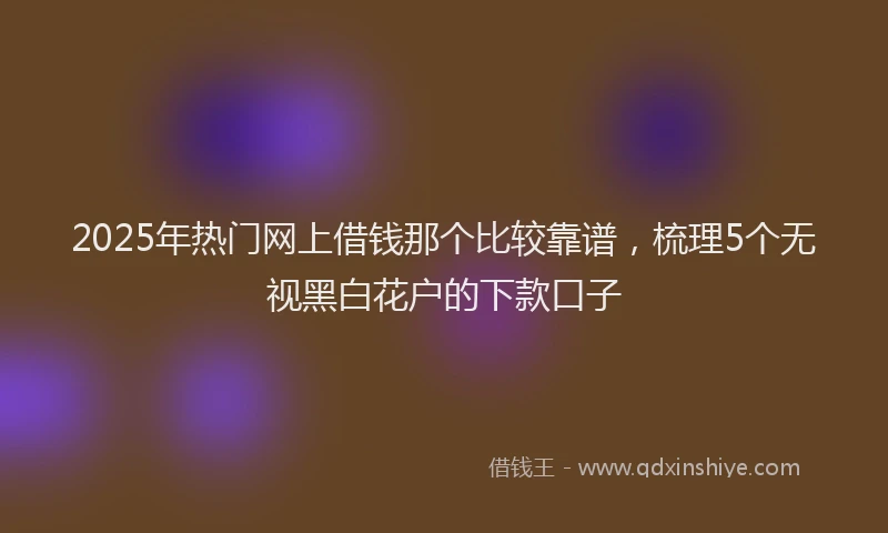 2025年热门网上借钱那个比较靠谱，梳理5个无视黑白花户的下款口子