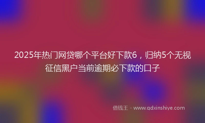2025年热门网贷哪个平台好下款6，归纳5个无视征信黑户当前逾期必下款的口子