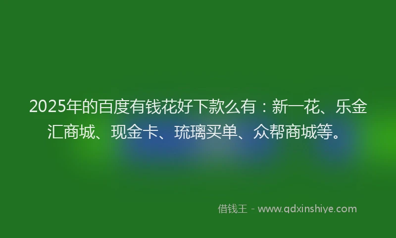 2025年的百度有钱花好下款么有：新一花、乐金汇商城、现金卡、琉璃买单、众帮商城等。