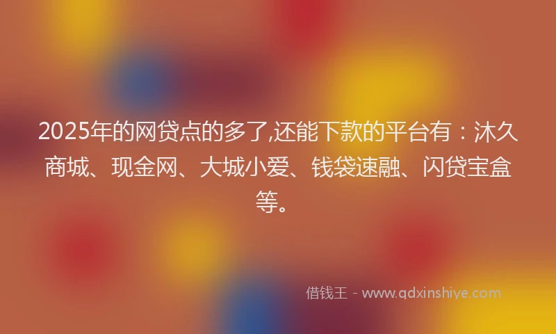 2025年的网贷点的多了,还能下款的平台有：沐久商城、现金网、大城小爱、钱袋速融、闪贷宝盒等。
