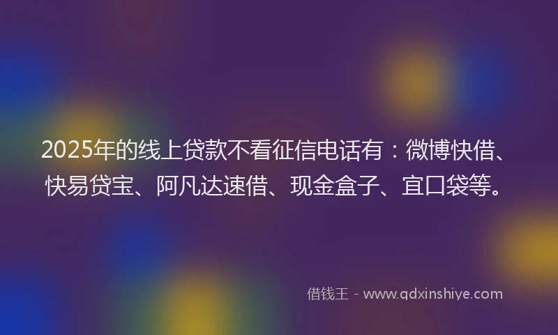 2025年的线上贷款不看征信电话有：微博快借、快易贷宝、阿凡达速借、现金盒子、宜口袋等。
