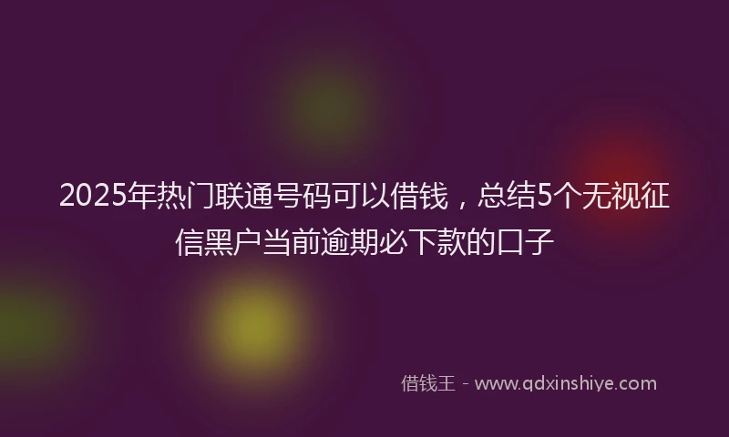 2025年热门联通号码可以借钱，总结5个无视征信黑户当前逾期必下款的口子