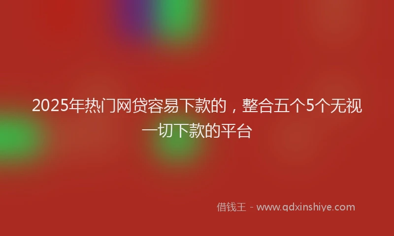 2025年热门网贷容易下款的，整合五个5个无视一切下款的平台
