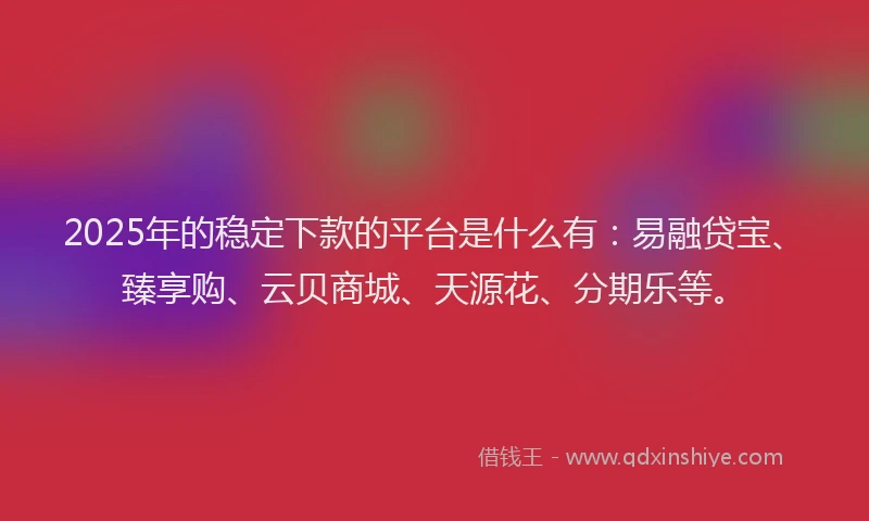 2025年的稳定下款的平台是什么有：易融贷宝、臻享购、云贝商城、天源花、分期乐等。