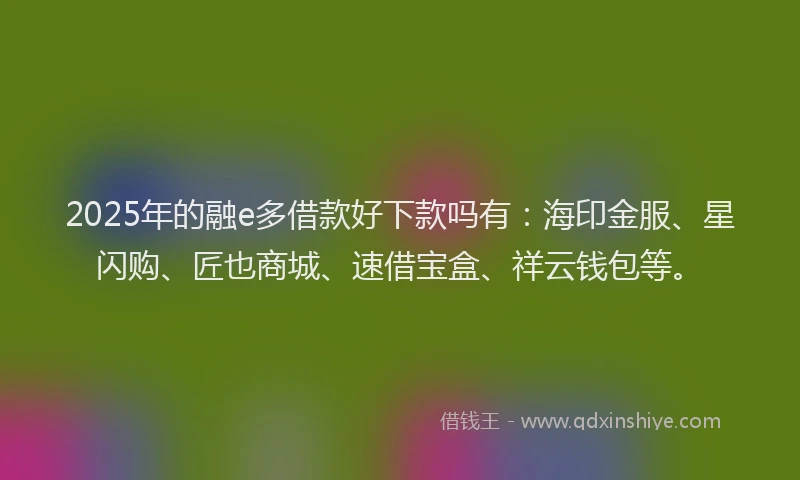 2025年的融e多借款好下款吗有：海印金服、星闪购、匠也商城、速借宝盒、祥云钱包等。
